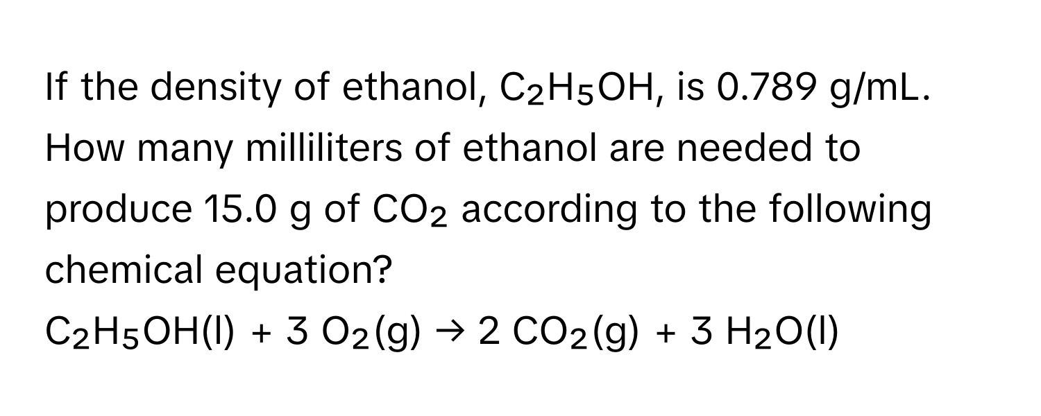 If the density of ethanol, C₂H₅OH, is 0.789 g/mL. How many milliliters of ethanol are needed to produce 15.0 g of CO₂ according to the following chemical equation?

C₂H₅OH(l) + 3 O₂(g) → 2 CO₂(g) + 3 H₂O(l)