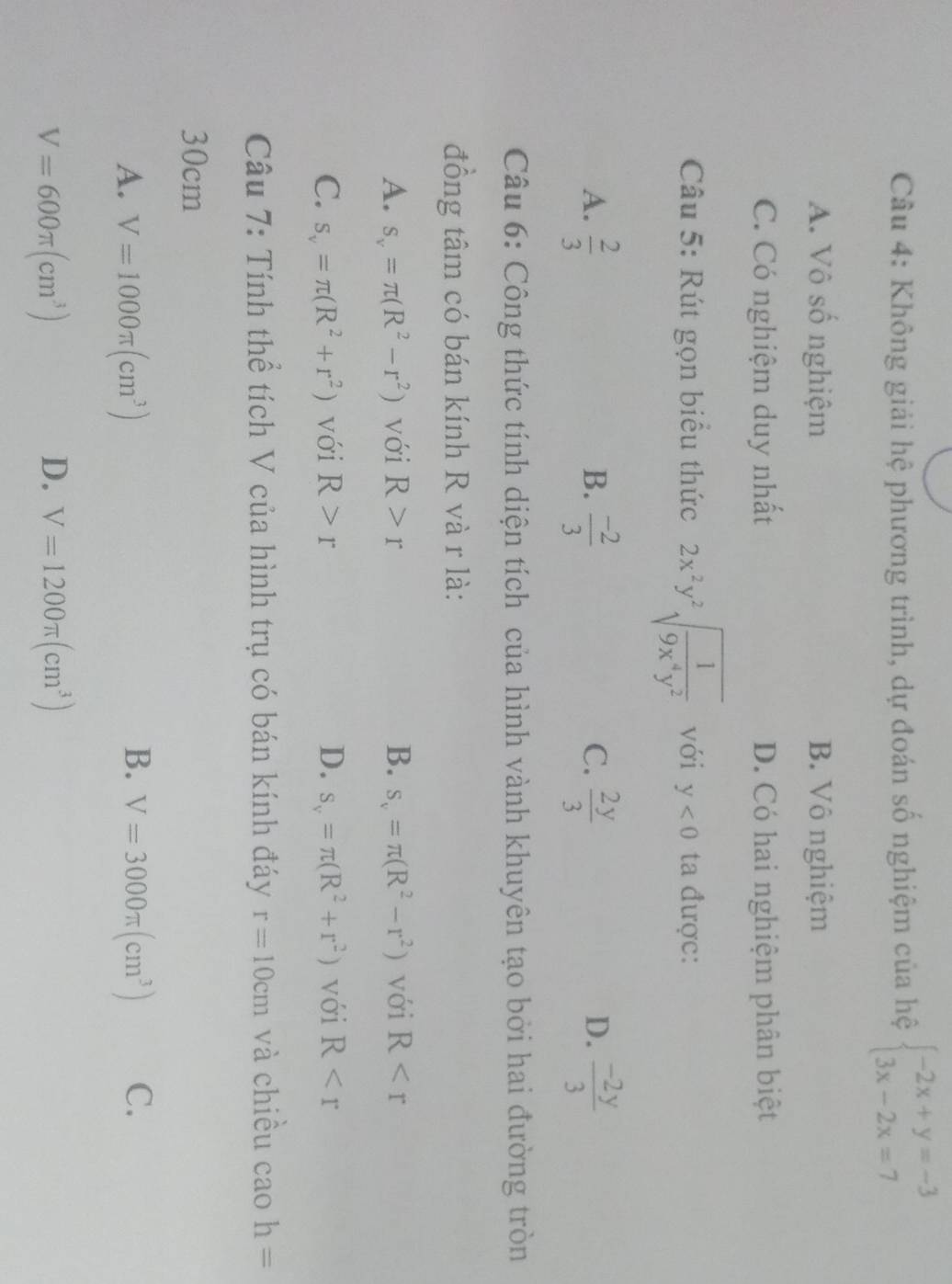 Không giải hệ phương trình, dự đoán số nghiệm của hệ beginarrayl -2x+y=-3 3x-2x=7endarray.
A. Vô số nghiệm B. Vô nghiệm
C. Có nghiệm duy nhất D. Có hai nghiệm phân biệt
Câu 5: Rút gọn biểu thức 2x^2y^2sqrt(frac 1)9x^4y^2 với y<0</tex> ta được:
A.  2/3   (-2)/3   2y/3   (-2y)/3 
B.
C.
D.
Câu 6: Công thức tính diện tích của hình vành khuyên tạo bởi hai đường tròn
đồng tâm có bán kính R và r là:
A. s_v=π (R^2-r^2) với R>r B. s_v=π (R^2-r^2) với R
C. s_v=π (R^2+r^2) với R>r D. s_v=π (R^2+r^2) với R
Câu 7: Tính thể tích V của hình trụ có bán kính đáy r=10cm và chiêu cao h=
30cm
B.
A. V=1000π (cm^3) V=3000π (cm^3) C.
V=600π (cm^3)
D. V=1200π (cm^3)