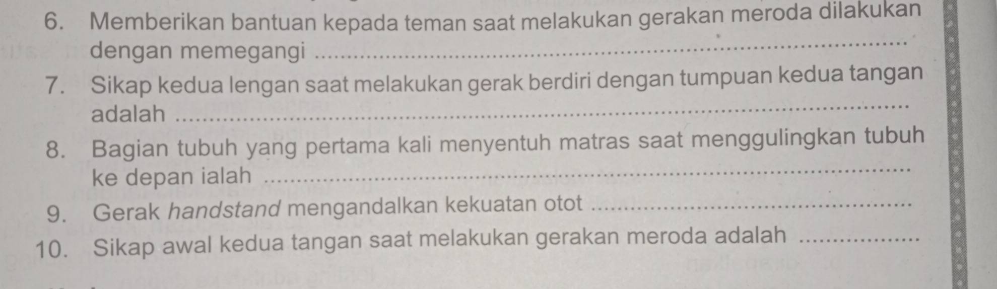 Memberikan bantuan kepada teman saat melakukan gerakan meroda dilakukan 
dengan memegangi 
_ 
_ 
7. Sikap kedua lengan saat melakukan gerak berdiri dengan tumpuan kedua tangan 
adalah 
_ 
8. Bagian tubuh yang pertama kali menyentuh matras saat menggulingkan tubuh 
ke depan ialah 
9. Gerak handstand mengandalkan kekuatan otot_ 
10. Sikap awal kedua tangan saat melakukan gerakan meroda adalah_