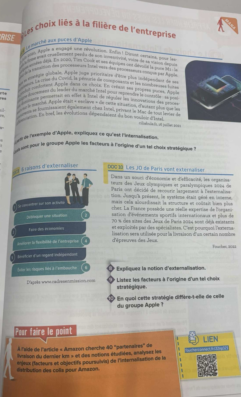 Les choix liés à la filière de l'entreprise
RISE
Le marché aux puces d'Apple
uin 2020, Apple a engagé une révolution. Enfin ! Diront certains, pour les-
es la firme avait cruellement perdu de son inventivité, voire de sa vision depuis
Caques années déjà. En 2020, Tim Cook et ses équipes ont dévoilé la puce M1 : le
ut de la transition des processeurs Intel vers des processeurs conçus par Apple.
es sa stratégie globale, Apple juge prioritaire d'être plus indépendant de ses
omisseurs. La crise du Covid, la pénurie de composants et les nombreuses fuites
eproduit confortent Apple dans ce choix. En créant ses propres puces, Apple
res ahigne doucement du leader du marché Intel pour reprendre le contrôle : sa posis
rte e dominante permettait en effet à Intel de réguler les innovations des proces-
ail-  es sur le marché. Apple était « esclave » de cette situation, d'autant plus que les
re, ecurents se fournissaient également chez Intel, privant le Mac de tout levier de
ffrenciation. En bref, les évolutions dépendaient du bon vouloir d'Intel
ciliabule.fr, 16 juillet 2021
partir de l'exemple d'Apple, expliquez ce qu'est l'internalisation.
iguels sont pour le groupe Apple les facteurs à l'origine d'un tel choix stratégique ?
9 6 raisons d’externaliser DOC 10 Les JO de Paris vont externaliser
Dans un souci d'économie et d'efficacité, les organisa-
teurs des Jeux olympiques et paralympiques 2024 de
Paris ont décidé de recourir largement à l'externalisa-
tion. Jusqu'à présent, le système était géré en interne,
Se concentrer sur son activité mais cela alourdissait la structure et coûtait bien plus
cher. La France possède une réelle expertise de l'organi-
Débloquer une situation 2 sation d'événements sportifs internationaux et plus de
70 % des sites des Jeux de Paris 2024 sont déjà existants
Faire des économies et exploités par des spécialistes. C'est pourquoi l'externa-
lisation sera utilisée pour la livraison d’un certain nombre
Améliorer la flexibilité de l'entreprise d'épreuves des Jeux.
Foucher, 2022
Bénéficier d'un regard indépendant
Éviter les risques liés à l'embauche Expliquez la notion d'externalisation.
8
D'après www.cadresenmission.com 9> Listez les facteurs à l'origine d'un tel choix
stratégique.
0 En quoi cette stratégie diffère-t-elle de celle
du groupe Apple ?
Pour faire le point
LIEN
À l'aide de l'article « Amazon cherche 40^ 'partenaires” de
livraison du dernier km » et des notions étudiées, analysez les foucherconnect.fr/22np321
enjeux (facteurs et objectifs poursuivis) de l’internalisation de la
distribution des colis pour Amazon.
1