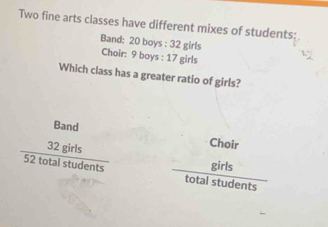 Two fine arts classes have different mixes of students: 
Band: 20 boys : 32 girls 
Choir: 9 boys : 17 girls 
Which class has a greater ratio of girls? 
Band
 32girls/52totalstudents 
Choir

frac girls
total student frac s