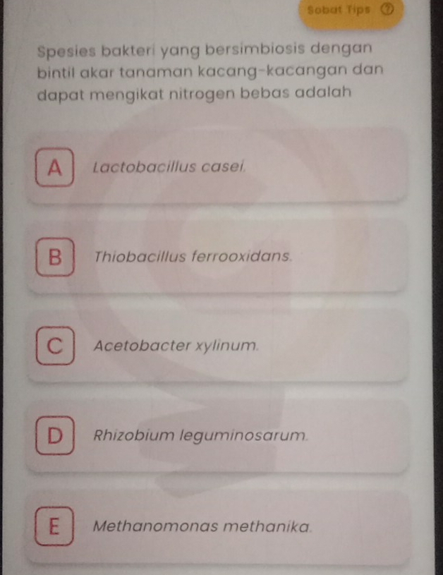 Sobat Tips
Spesies bakteri yang bersimbiosis dengan
bintil akar tanaman kacang-kacangan dan
dapat mengikat nitrogen bebas adalah
A Lactobacillus caseí.
B Thiobacillus ferrooxidans.
C Acetobacter xylinum.
D Rhizobium leguminosarum
E Methanomonas methanika.