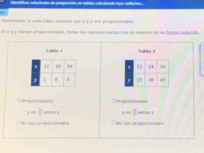 Identificar relaciones de proporción en tablas calculando tasa unitarias:...
Determinar si cada tabla muestra que x y y son proporcionales.
Si x y y fueran proporcionales, llenar los espacios vacíos con un número en su forma reducida.
Tabla 1 Tabla 2


Proporcionales Proporcionales
ycsc □ vecos x
yes□ vecesx
No son proporcionales No son proporcionales