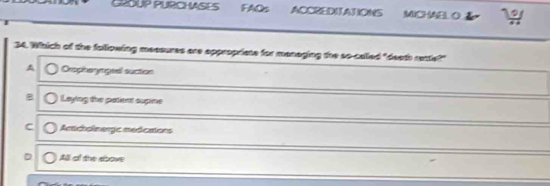 GLOUP PURCHASES FAOs ACCREDITATIONS MICHAEL O
34. Which of the fallowing maaoues are appropriese for managing the so-called "death aute?"
A Oompiaogeal stes
B Laying the patient supine
C Amicholmergic medications
All of the above