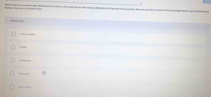 Shark Tank led to a partnership with Barbara Corcoran, a real estate tycoon who invested $55,000 for 15 percent in the business. She also served as a mentor who encouraged them to go into franchising.
Barbara Corcoran is considered a(n)
Multiple Choice
venfure capitalist.
SCORE
micropreneut
intrapreneur
angel investor
