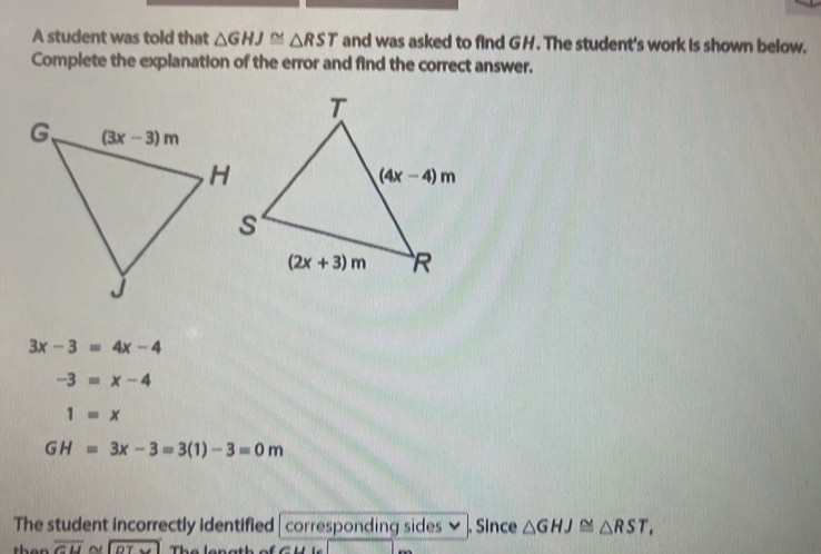 A student was told that △ GHJ≌ △ RST and was asked to find GH. The student's work is shown below.
Complete the explanation of the error and find the correct answer.
3x-3=4x-4
-3=x-4
1=x
GH=3x-3=3(1)-3=0m
The student incorrectly identified | corresponding sides ≌ . Since △ GHJ≌ △ RST,
overline CU ~ DT The