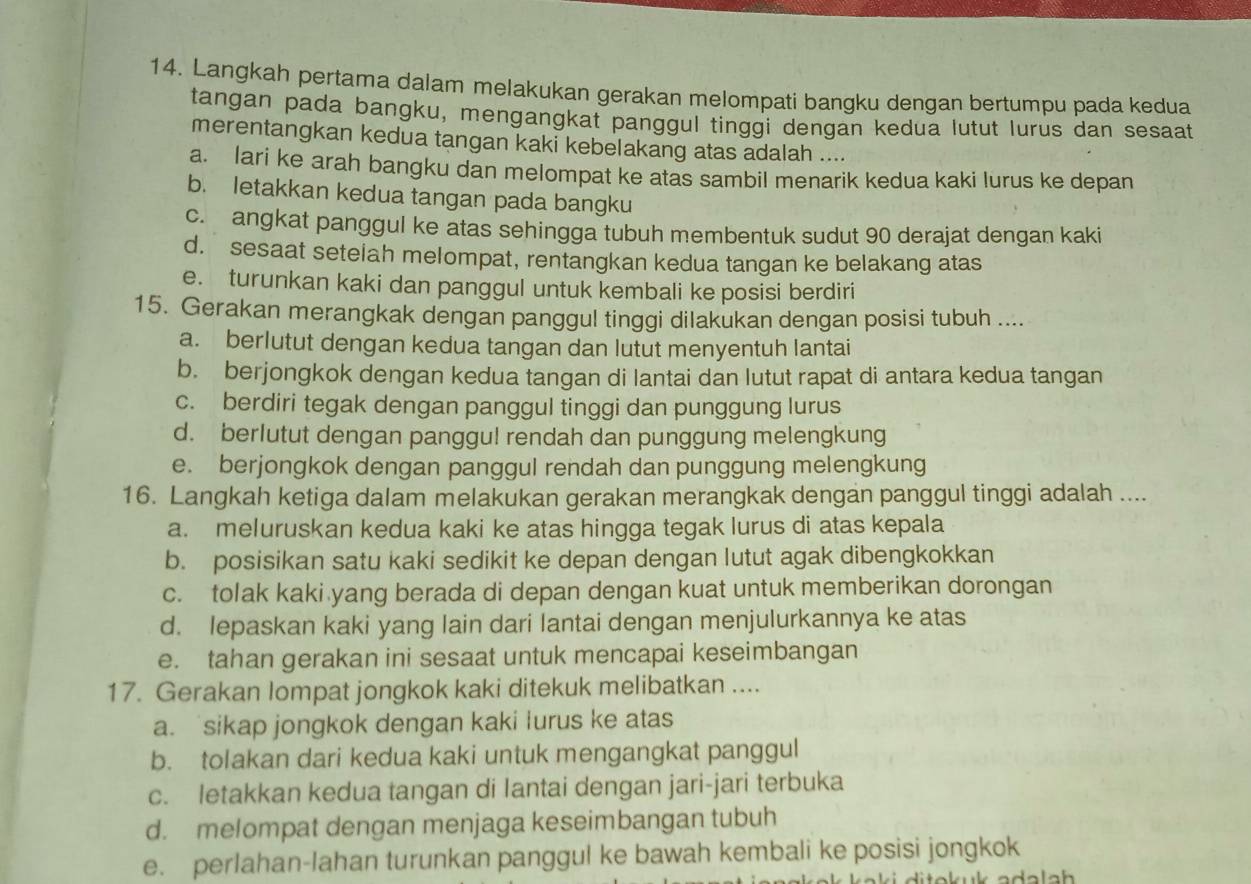 Langkah pertama dalam melakukan gerakan melompati bangku dengan bertumpu pada kedua
tangan pada bangku, mengangkat panggul tinggi dengan kedua lutut lurus dan sesaat
merentangkan kedua tangan kaki kebelakang atas adalah ....
a. lari ke arah bangku dan melompat ke atas sambil menarik kedua kaki lurus ke depan
b. letakkan kedua tangan pada bangku
c. angkat panggul ke atas sehingga tubuh membentuk sudut 90 derajat dengan kaki
d. sesaat setelah melompat, rentangkan kedua tangan ke belakang atas
e. turunkan kaki dan panggul untuk kembali ke posisi berdiri
15. Gerakan merangkak dengan panggul tinggi dilakukan dengan posisi tubuh ....
a. berlutut dengan kedua tangan dan lutut menyentuh lantai
b. berjongkok dengan kedua tangan di lantai dan lutut rapat di antara kedua tangan
c. berdiri tegak dengan panggul tinggi dan punggung lurus
d. berlutut dengan panggu! rendah dan punggung melengkung
e. berjongkok dengan panggul rendah dan punggung melengkung
16. Langkah ketiga dalam melakukan gerakan merangkak dengan panggul tinggi adalah ....
a. meluruskan kedua kaki ke atas hingga tegak lurus di atas kepala
b. posisikan satu kaki sedikit ke depan dengan lutut agak dibengkokkan
c. tolak kaki yang berada di depan dengan kuat untuk memberikan dorongan
d. lepaskan kaki yang lain dari lantai dengan menjulurkannya ke atas
e. tahan gerakan ini sesaat untuk mencapai keseimbangan
17. Gerakan lompat jongkok kaki ditekuk melibatkan ....
a. sikap jongkok dengan kaki lurus ke atas
b. tolakan dari kedua kaki untuk mengangkat panggul
c. letakkan kedua tangan di Iantai dengan jari-jari terbuka
d. melompat dengan menjaga keseimbangan tubuh
e. perlahan-lahan turunkan panggul ke bawah kembali ke posisi jongkok