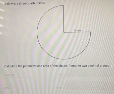 Below is a three-quarter circle. 
Calculate the perimeter and area of the shape. Round to two decimal places. 
Perimeter
mm
Area mm