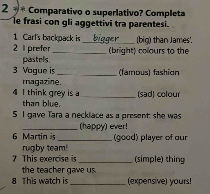 2 ** Comparativo o superlativo? Completa 
le frasi con gli aggettivi tra parentesi. 
1 Carl's backpack is _(big) than James'. 
2 I prefer _(bright) colours to the 
pastels. 
3 Vogue is _(famous) fashion 
magazine. 
4 I think grey is a _(sad) colour 
than blue. 
5 I gave Tara a necklace as a present: she was 
_(happy) ever! 
6 Martin is _(good) player of our 
rugby team! 
7 This exercise is _(simple) thing 
the teacher gave us. 
8 This watch is _(expensive) yours!