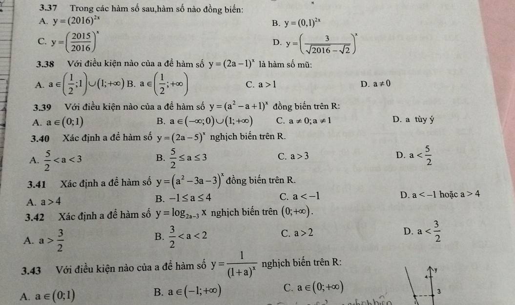 3.37 Trong các hàm số sau,hàm số nào đồng biến:
A. y=(2016)^2x B. y=(0,1)^2x
C. y=( 2015/2016 )^x y=( 3/sqrt(2016)-sqrt(2) )^x
D.
3.38 Với điều kiện nào của a đề hàm số y=(2a-1)^x là hàm số mũ:
A. a∈ ( 1/2 ;1)∪ (1;+∈fty ) B. a∈ ( 1/2 ;+∈fty ) C. a>1 D. a!= 0
3.39 Với điều kiện nào của a đề hàm số y=(a^2-a+1)^x đồng biến trên R:
A. a∈ (0;1) B. a∈ (-∈fty ;0)∪ (1;+∈fty ) C. a!= 0;a!= 1 D. a tùy ý
3.40 Xác định a đề hàm số y=(2a-5)^x nghịch biến trhat enR.
C. a>3 D.
A.  5/2   5/2 ≤ a≤ 3 a
B.
3.41 Xác định a đề hàm số y=(a^2-3a-3)^x đồng biến trên R.
A. a>4 B. -1≤ a≤ 4
C. a D. a hoặc a>4
3.42 Xác định a để hàm số y=log _2a-3x nghịch biến trên (0;+∈fty ).
C. a>2
A. a> 3/2   3/2  D. a
B.
3.43 Với điều kiện nào của a để hàm số y=frac 1(1+a)^x nghịch biến trên R:
y
4
B. a∈ (-1;+∈fty )
C. a∈ (0;+∈fty )
A. a∈ (0;1) 3