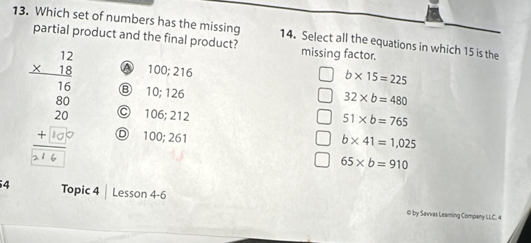 Which set of numbers has the missing 14. Select all the equations in which 15 is the
partial product and the final product? missing factor.
A 100; 216
b* 15=225
Ⓑ 10; 126
B Ⓒ 106; 212
32* b=480
51* b=765
Ⓓ 100; 261
b* 41=1,025
65* b=910
4 Topic 4 Lesson 4-6
© by Savvas Learning Company LLC. 4