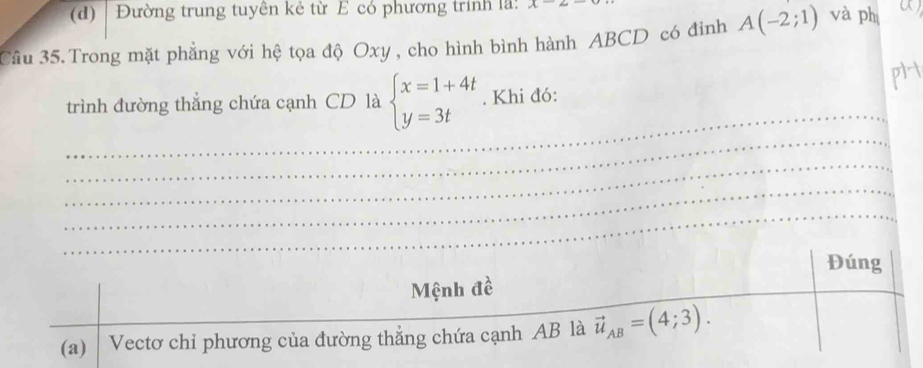 Đường trung tuyên kẻ từ E có phương trình lã: A 
Câu 35. Trong mặt phẳng với hệ tọa độ Oxy , cho hình bình hành ABCD có đinh A(-2;1) và phị a
_
_
trình đường thắng chứa cạnh CD là beginarrayl x=1+4t y=3tendarray.. Khi đó:
_
_
_
Đúng
Mệnh đề
(a) Vectơ chi phương của đường thẳng chứa cạnh AB là vector u_AB=(4;3).