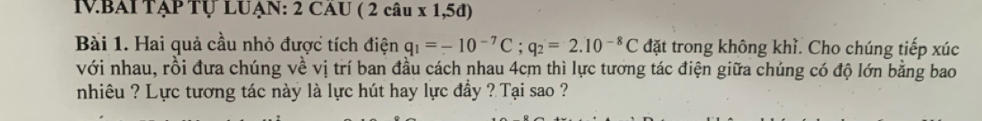 VBAITẠP Tự LUẠN: 2 CAU ( 2 câu x 1,5đ) 
Bài 1. Hai quả cầu nhỏ được tích điện q_1=-10^(-7)C; q_2=2.10^(-8)C đặt trong không khỉ. Cho chúng tiếp xúc 
với nhau, rồi đưa chúng về vị trí ban đầu cách nhau 4cm thì lực tương tác điện giữa chúng có độ lớn bằng bao 
nhiêu ? Lực tương tác này là lực hút hay lực đầy ? Tại sao ?