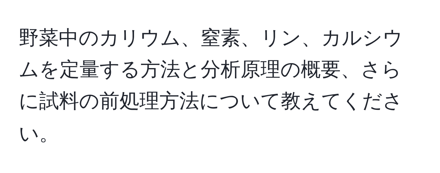 野菜中のカリウム、窒素、リン、カルシウムを定量する方法と分析原理の概要、さらに試料の前処理方法について教えてください。