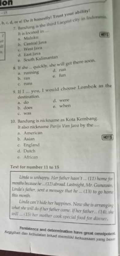 on
- 15
b, c. d, or e! Do it honestly! Trust your ability!
7. Bandung is the third Largest city in Indonesia
1 It is located in ...
HOT8
a. Maluku
41 b. Central Java
c. West Java
d. East Java
e. South Kalimantan
8. If she ... quickly, she will get there soon.
a. running d. run
b. ran
e. fun
c. runs
9. If I ... you, I would choose Lombok as the
destination.
a. do d. were
b. does e. when
c. was
10. Bandung is nickname as Kota Kembang.
It also nickname Parijs Van Java by the ....
a. American
b. Asian HOTS
c. England
d. Dutch
e. African
Text for number 11 to 15
Linda is unhappy. Her father hasn't ... (11) home for
months because he ... (12) abroad. Lastnight, Mr. Gunawan.
Linda's father, sent a message that he ... (13) to go home
this month.
Linda can't hide her happines. Now she is arranging
what she will do if her father come. If her father...(14), she
will ... (15) her mother cook special food for dinner.
Persistence and determination have great omnipotent
Kegigihan dan kebulatan tekad memiliki kekuasaan yang bes