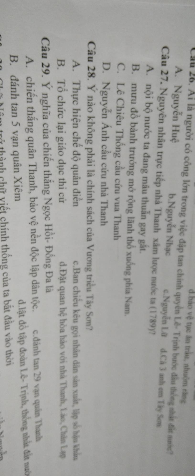 d.bảo vệ tục ăn trầu, nhuộm răng
Cầu 26. Ai là người có công lớn trong việc đập tan chính quyền Lê- Trịnh bước đầu thống nhất đất nước?
A. Nguyễn Huệ b.Nguyễn Nhạc c.Nguyễn Lữ d.Cả 3 anh em Tây Sơm
Câu 27. Nguyên nhân trực tiếp nhà Thanh xâm lược nước ta (1789)?
A. nội bộ nước ta đang mâu thuẫn gay gắt.
B. mưu đồ bành trướng mở rộng lãnh thổ xuống phía Nam.
C. Lê Chiêu Thống cầu cứu vua Thanh
D. Nguyễn Ánh cầu cứu nhà Thanh
Câu 28. Ý nào không phải là chính sách của Vương triều Tây Sơn?
A. Thực hiện chế độ quân điền c.Ban chiếu kêu gọi nhân dân sản xuất, lập số hậu khẩu
B. Tổ chức lại giáo dục thi cử d.Đặt quan hệ hòa hào với nhà Thanh, Lào, Chân Lạp
Câu 29. Ý nghĩa của chiến thắng Ngọc Hồi- Đồng Đa là
A. chiến thắng quân Thanh, bảo vệ nền độc lập dân tộc. c.đánh tan 29 vạn quân Thanh
B. đánh tan 5 vạn quân Xiêm d.lật đồ tập đoàn Lê- Trịnh, thống nhất đất nướ
tở thành chữ viết chính thống của ta bắt đầu vào thời