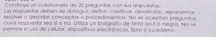 Construye un cuestionario de 20 preguntas con sus respuestas 
Las respuestas deben de distinguir, definir, clasificar, desarrollar, representar. 
resolver o describir conceptos o procedimientos. No se aceptan preguntas 
cuya respuesta sea sí o no. Utiliza un boligrafo de tinta azul o negra. No se 
permite el uso de celular, dispositivos electrónicos. libro o cuaderno.