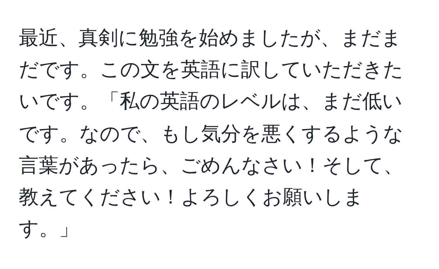 最近、真剣に勉強を始めましたが、まだまだです。この文を英語に訳していただきたいです。「私の英語のレベルは、まだ低いです。なので、もし気分を悪くするような言葉があったら、ごめんなさい！そして、教えてください！よろしくお願いします。」