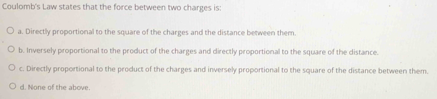 Coulomb’s Law states that the force between two charges is:
a. Directly proportional to the square of the charges and the distance between them.
b. Inversely proportional to the product of the charges and directly proportional to the square of the distance.
c. Directly proportional to the product of the charges and inversely proportional to the square of the distance between them.
d. None of the above.