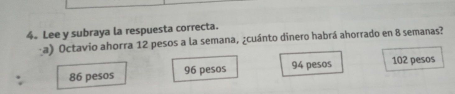 4。 Lee y subraya la respuesta correcta.
a) Octavio ahorra 12 pesos a la semana, ¿cuánto dinero habrá ahorrado en 8 semanas?
86 pesos
96 pesos 94 pesos
102 pesos