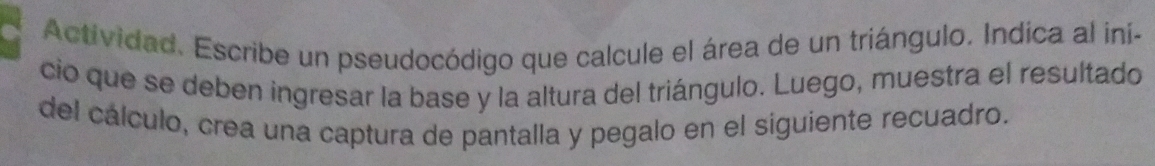 Actividad. Escribe un pseudocódigo que calcule el área de un triángulo. Indica al ini- 
cio que se deben ingresar la base y la altura del triángulo. Luego, muestra el resultado 
del cálculo, crea una captura de pantalla y pegalo en el siguiente recuadro.