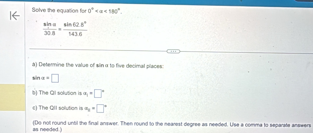 Solve the equation for 0° <180°.
 sin alpha /30.8 = (sin 62.8°)/143.6 
à) Determine the value of sinα to five decimal places:
sin alpha =□
b) The QI solution is alpha _1=□°
c) The QII solution is alpha _11=□°
(Do not round until the final answer. Then round to the nearest degree as needed. Use a comma to separate answers 
as needed.)