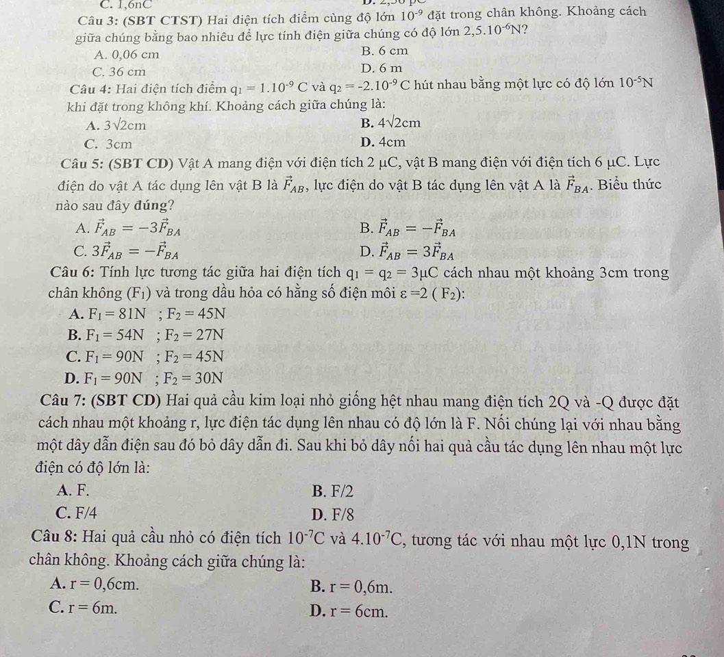 C. 1,6nC
Câu 3: (SBT CTST) Hai điện tích điểm cùng độ lớn 10^(-9) đặt trong chân không. Khoảng cách
giữa chúng bằng bao nhiêu để lực tính điện giữa chúng có độ lớn 2,5.10^(-6)N ?
A. 0,06 cm B. 6 cm
C. 36 cm D. 6 m
Câu 4: Hai điện tích điểm q_1=1.10^(-9)C và q_2=-2.10^(-9)C hút nhau bằng một lực có độ lớn 10^(-5)N
khi đặt trong không khí. Khoảng cách giữa chúng là:
A. 3sqrt(2)cm B. 4sqrt(2)cm
C. 3cm D. 4cm
Câu 5: (SBT CD) Vật A mang điện với điện tích 2 μC, vật B mang điện với điện tích 6 μC. Lực
điện do vật A tác dụng lên vật B là vector F_AB , lực điện do vật B tác dụng lên vật A là vector F_BA. Biểu thức
nào sau đây đúng?
A. vector F_AB=-3vector F_BA B. vector F_AB=-vector F_BA
C. 3vector F_AB=-vector F_BA D. vector F_AB=3vector F_BA
Câu 6: Tính lực tương tác giữa hai điện tích q_1=q_2=3mu C cách nhau một khoảng 3cm trong
chân không (F_1) và trong dầu hỏa có hằng số điện môi varepsilon =2(F_2)
A. F_1=81N;F_2=45N
B. F_1=54N;F_2=27N
C. F_1=90N;F_2=45N
D. F_1=90N;F_2=30N
Câu 7: (SBT CD) Hai quả cầu kim loại nhỏ giống hệt nhau mang điện tích 2Q và -Q được đặt
cách nhau một khoảng r, lực điện tác dụng lên nhau có độ lớn là F. Nối chúng lại với nhau bằng
một dây dẫn điện sau đó bỏ dây dẫn đi. Sau khi bỏ dây nối hai quả cầu tác dụng lên nhau một lực
điện có độ lớn là:
A. F. B. F/2
C. F/4 D. F/8
Câu 8: Hai quả cầu nhỏ có điện tích 10^(-7)C và 4.10^(-7)C , tương tác với nhau một lực 0,1N trong
chân không. Khoảng cách giữa chúng là:
A. r=0,6cm. B. r=0,6m.
C. r=6m. D. r=6cm.