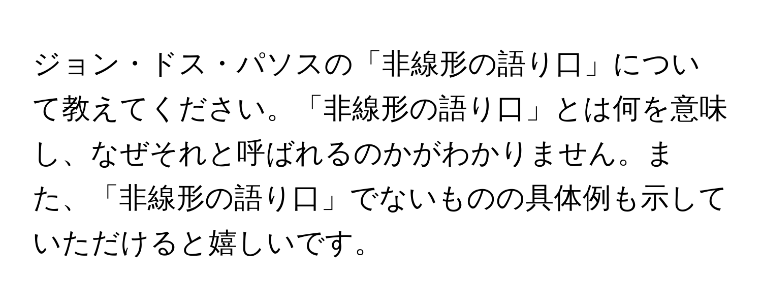 ジョン・ドス・パソスの「非線形の語り口」について教えてください。「非線形の語り口」とは何を意味し、なぜそれと呼ばれるのかがわかりません。また、「非線形の語り口」でないものの具体例も示していただけると嬉しいです。