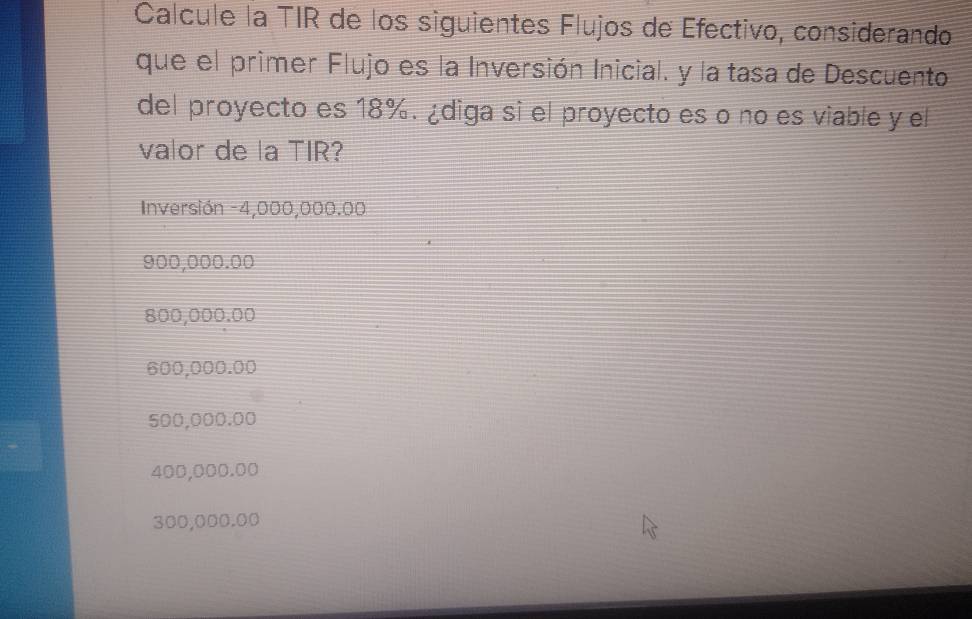 Calcule la TIR de los siguientes Flujos de Efectivo, considerando 
que el primer Flujo es la Inversión Inicial. y la tasa de Descuento 
del proyecto es 18%. ¿diga si el proyecto es o no es viable y el 
valor de la TIR? 
Inversión - 4,000,000.00
900,000.00
800,000.00
600,000.00
500,000.00
400,000.00
300,000.00