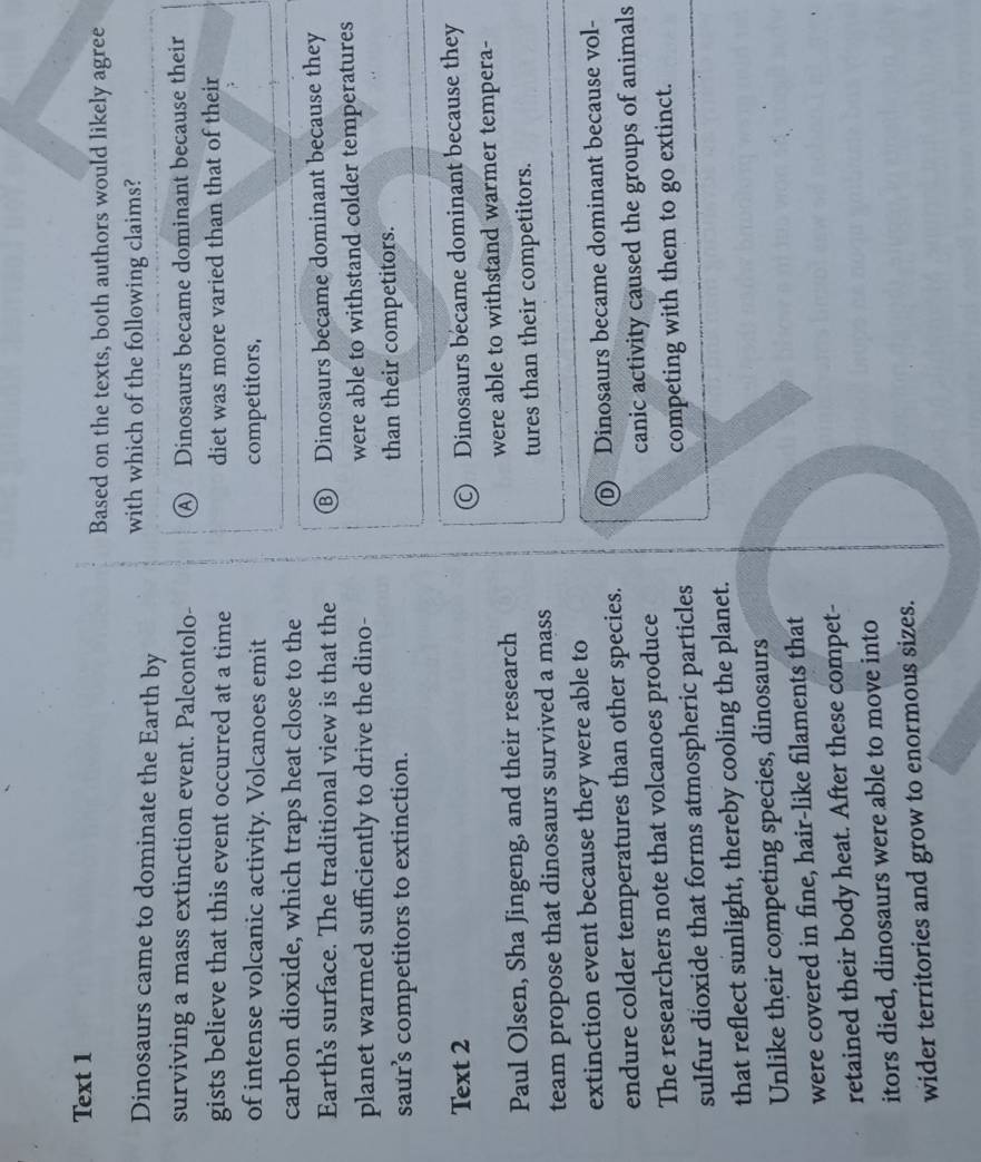 Text 1
Based on the texts, both authors would likely agree
Dinosaurs came to dominate the Earth by with which of the following claims?
surviving a mass extinction event. Paleontolo- A Dinosaurs became dominant because their
gists believe that this event occurred at a time diet was more varied than that of their
of intense volcanic activity. Volcanoes emit competitors,
carbon dioxide, which traps heat close to the
Earth's surface. The traditional view is that the ⑧ Dinosaurs became dominant because they
planet warmed sufficiently to drive the dino- were able to withstand colder temperatures
saur’s competitors to extinction. than their competitors.
Text 2
© Dinosaurs became dominant because they
Paul Olsen, Sha Jingeng, and their research were able to withstand warmer tempera-
team propose that dinosaurs survived a mass tures than their competitors.
extinction event because they were able to
endure colder temperatures than other species. ⑥ Dinosaurs became dominant because vol-
The researchers note that volcanoes produce canic activity caused the groups of animals
sulfur dioxide that forms atmospheric particles competing with them to go extinct.
that reflect sunlight, thereby cooling the planet.
Unlike their competing species, dinosaurs
were covered in fine, hair-like filaments that
retained their body heat. After these compet-
itors died, dinosaurs were able to move into
wider territories and grow to enormous sizes.