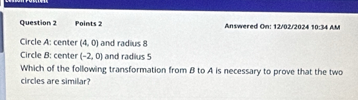 Answered On: 12/02/2024 10:34 AM 
Circle A : center (4,0) and radius 8
Circle B : center (-2,0) and radius 5
Which of the following transformation from B to A is necessary to prove that the two 
circles are similar?