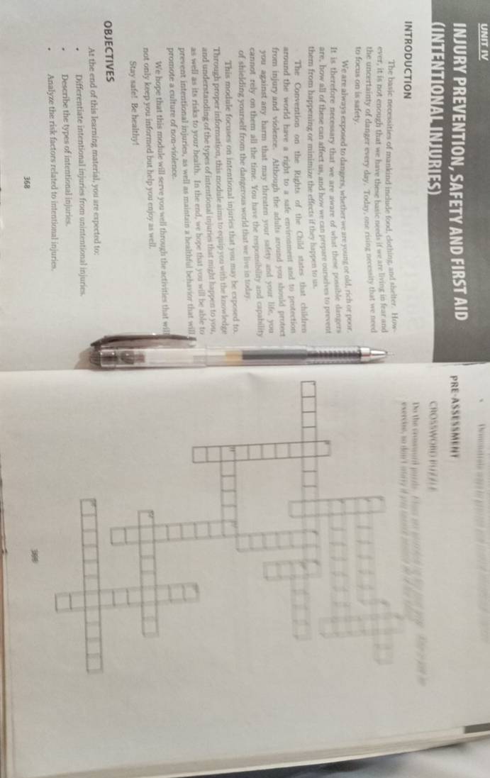 UNIT IV 
INJURY PREVENTION, SAFETY AND FIRST AID PRE-ASSESSMENT 
(INTENTIONAL INJURIES) CROSSWORD PU 7 
Do the srossard purds. Floss aes wirs lc htn e tod te . T 
INTRODUCTION exercie, so don't anary i g sa e i t m d 
The basic necessities of mankind include food, clothing, and shelter. How 
ever, it is not enough that we have these basic needs if we are living in fear and 
the uncertainty of danger every day. Today, one rising necessity that we need 
to focus on is safety. 
We are always exposed to dangers, whether we are young or old, rich or poor 
It is therefore necessary that we are aware of what these possible dangers 
are, how all of these can affect us, and how we can prepare ourselves to prevent 
them from happening or minimize the effects if they happen to us. 
The Convention on the Rights of the Child states that children 
around the world have a right to a safe environment and to protection 
from injury and violence. Although the adults around you should protect 
you against any harm that may threaten your safety and your life, you 
cannot rely on them all the time. You have the responsibility and capability 
of shielding yourself from the dangerous world that we live in today. 
This module focuses on intentional injuries that you may be exposed to 
Through proper information, this module aims to equip you with the knowledge 
and understanding of the types of intentional injuries that might happen to you, 
as well as its risks to your health. In the end, we hope that you will be able to 
prevent intentional injuries, as well as maintain a healthful behavior that will 
promote a culture of non-violence. 
We hope that this module will serve you well through the activities that wil 
not only keep you informed but help you enjoy as well, 
Stay safe! Be healthy! 
OBJECTIVES 
At the end of this learning material, you are expected to: 
Differentiate intentional injuries from unintentional injuries. 
Describe the types of intentional injuries. 
Analyze the risk factors related to intentional injuries. 
368