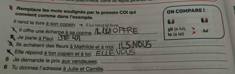 Remplace les mots soulignés par le pronom COI qui ON COMPARE ! 
convient comme dans l'exemple. 
10 
II rend le livre à son copain. → Il lui rend le livre. 
gli (a lui), luì 
Il offre une écharpe à sa copine._ 
Ie (a lei) 
Je parle à Paul. 
_ 
S Ils achètent des fleurs à Mathilde et à moi._ 
Elle répond à ton copain et à toi. ._ 
5 Je demande le prix aux vendeuses._ 
6 Tu donnes l'adresse à Julie et Camille._