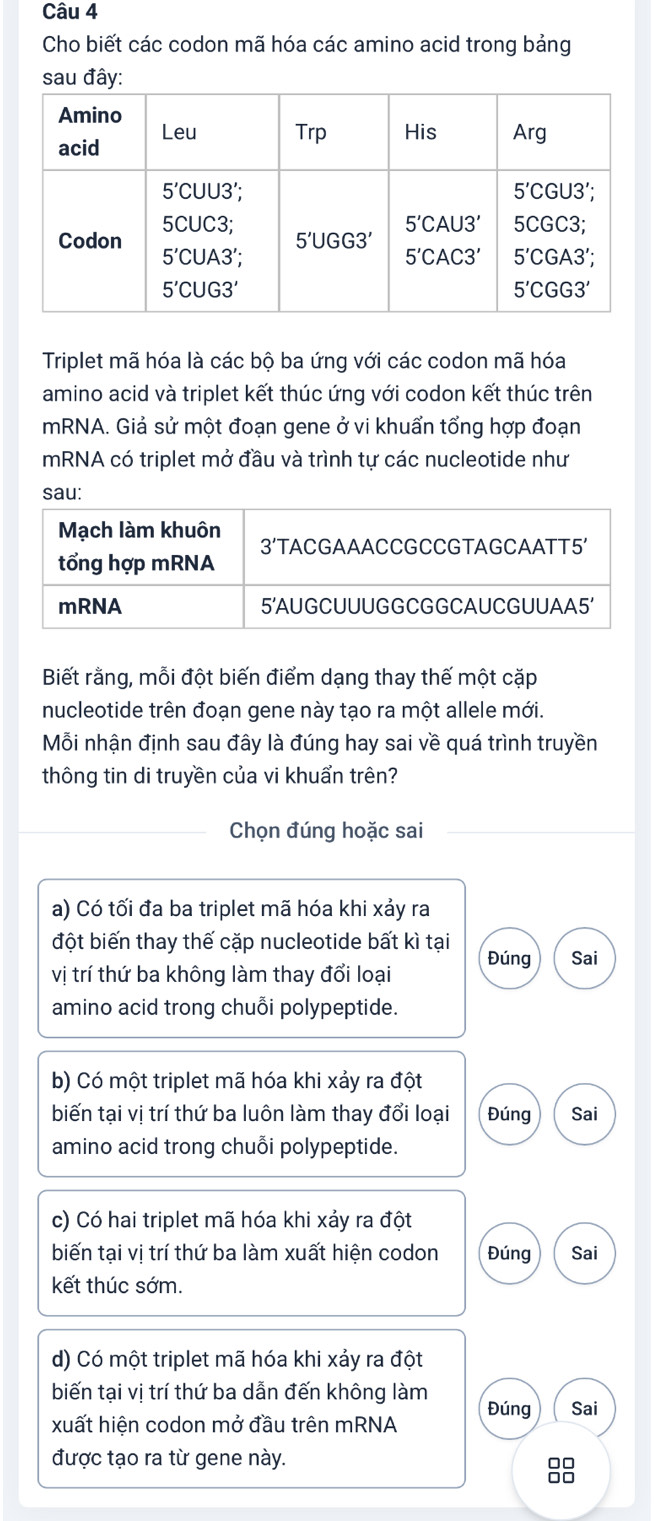 Cho biết các codon mã hóa các amino acid trong bảng
sau đây
Triplet mã hóa là các bộ ba ứng với các codon mã hóa
amino acid và triplet kết thúc ứng với codon kết thúc trên
mRNA. Giả sử một đoạn gene ở vi khuẩn tổng hợp đoạn
mRNA có triplet mở đầu và trình tự các nucleotide như
sau:
Biết rằng, mỗi đột biến điểm dạng thay thế một cặp
nucleotide trên đoạn gene này tạo ra một allele mới.
Mỗi nhận định sau đây là đúng hay sai về quá trình truyền
thông tin di truyền của vi khuẩn trên?
Chọn đúng hoặc sai
a) Có tối đa ba triplet mã hóa khi xảy ra
đột biến thay thế cặp nucleotide bất kì tại
vị trí thứ ba không làm thay đổi loại Đúng Sai
amino acid trong chuỗi polypeptide.
b) Có một triplet mã hóa khi xảy ra đột
biến tại vị trí thứ ba luôn làm thay đổi loại Đúng Sai
amino acid trong chuỗi polypeptide.
c) Có hai triplet mã hóa khi xảy ra đột
biến tại vị trí thứ ba làm xuất hiện codon Đúng Sai
kết thúc sớm.
d) Có một triplet mã hóa khi xảy ra đột
biến tại vị trí thứ ba dẫn đến không làm Đúng Sai
xuất hiện codon mở đầu trên mRNA
được tạo ra từ gene này.
88