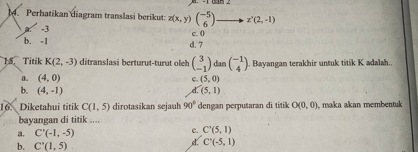 -1 đan 2
14. Perhatikan diagram translasi berikut: z(x,y)beginpmatrix -5 6endpmatrix
z^,(2,-1)
a. -3
c. 0
b. -1
d. 7
15. Titik K(2,-3) ditranslasi berturut-turut oleh beginpmatrix 3 -1endpmatrix dan beginpmatrix -1 4endpmatrix. Bayangan terakhir untuk titik K adalah..
a. (4,0) (5,0)
c.
b. (4,-1) (5,1)
d.
16. Diketahui titik C(1,5) dirotasikan sejauh 90° dengan perputaran di titik O(0,0) , maka akan membentuk
bayangan di titik ....
a. C'(-1,-5)
c. C^(^,)(5,1)
b. C^(^,)(1,5)
d. C^(^,)(-5,1)