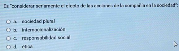 Es "considerar seriamente el efecto de las acciones de la compañía en la sociedad":
a. sociedad plural
b. internacionalización
c. responsabilidad social
d. ética