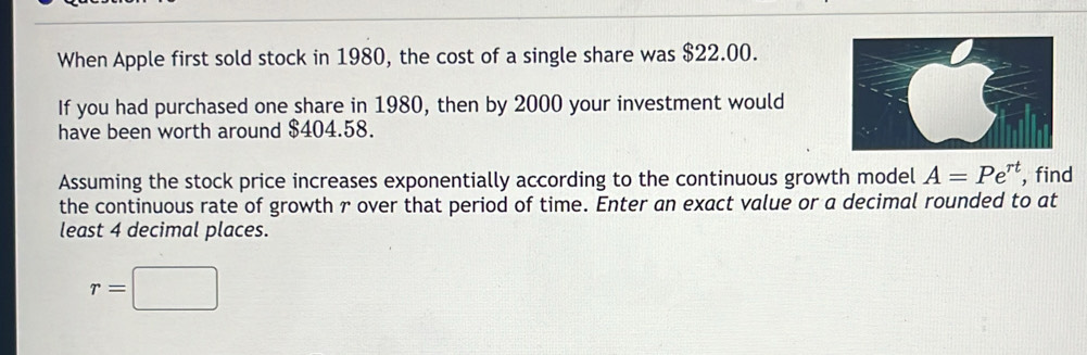 When Apple first sold stock in 1980, the cost of a single share was $22.00. 
If you had purchased one share in 1980, then by 2000 your investment would 
have been worth around $404.58. 
Assuming the stock price increases exponentially according to the continuous growth model A=Pe^(rt) , find 
the continuous rate of growth r over that period of time. Enter an exact value or a decimal rounded to at 
least 4 decimal places.
r=□