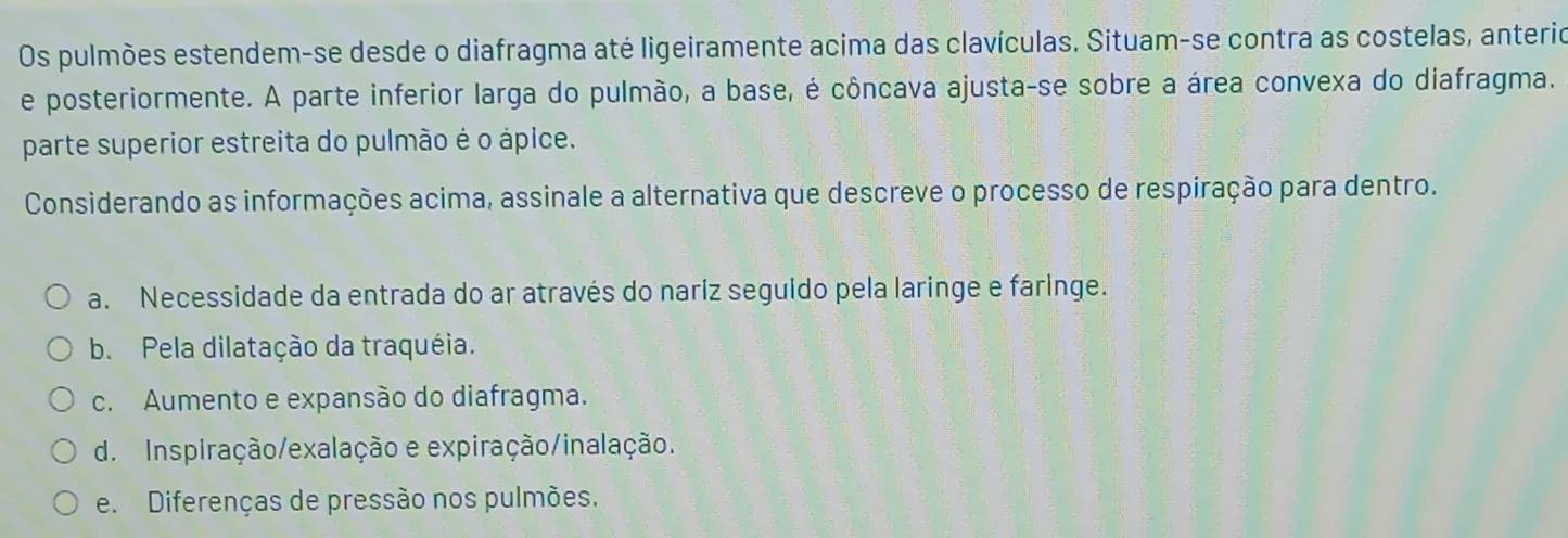 Os pulmões estendem-se desde o diafragma até ligeiramente acima das clavículas. Situam-se contra as costelas, anterio
e posteriormente. A parte inferior larga do pulmão, a base, é côncava ajusta-se sobre a área convexa do diafragma.
parte superior estreita do pulmão é o ápice.
Considerando as informações acima, assinale a alternativa que descreve o processo de respiração para dentro.
a. Necessidade da entrada do ar através do nariz seguido pela laringe e faringe.
b. Pela dilatação da traquéia.
c. Aumento e expansão do diafragma.
d. Inspiração/exalação e expiração/inalação.
e. Diferenças de pressão nos pulmões.