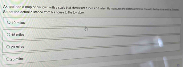 Akheel has a map of his town with a scale that shows that 1 inc =10miles s. He measures the distance from his house to the toy store and it s 2 noes
Select the actual distance from his house to the toy store.
10 miles
15 miles
20 miles
25 miles