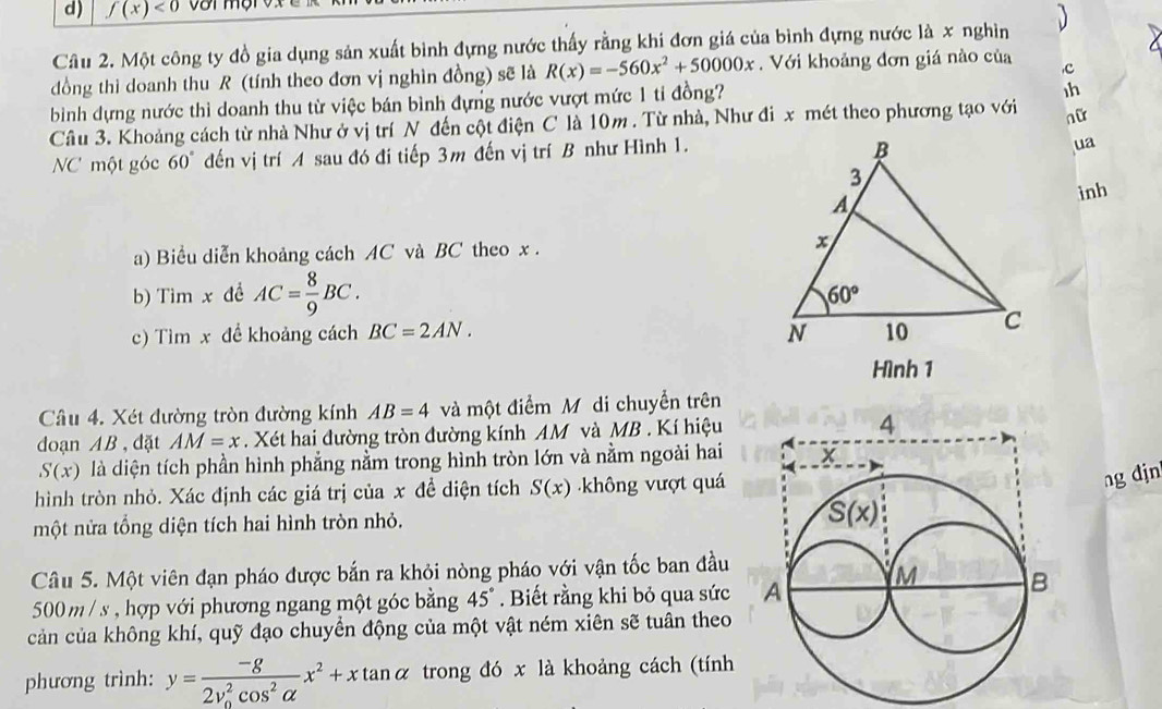 f(x)<0</tex>
Câu 2. Một công ty đồ gia dụng sản xuất bình đựng nước thấy rằng khi đơn giá của bình đựng nước là x nghìn   
dồng thì doanh thu R (tính theo đơn vị nghìn đồng) sẽ là R(x)=-560x^2+50000x. Với khoảng đơn giá nào của ,c
bình dựng nước thì doanh thu từ việc bán bình đựng nước vượt mức 1 tỉ đồng?
1h
Câu 3. Khoảng cách từ nhà Như ở vị trí N đến cột điện C là 10m . Từ nhà, Như đi x mét theo phương tạo với nữ
NC một góc 60° đến vị trí A sau đó đí tiếp 3m đến vị trí B như Hình 1.
ua
inh
a) Biểu diễn khoảng cách AC và BC theo x . 
b) Tim x đề AC= 8/9 BC.
c) Tìm x để khoảng cách BC=2AN.
Hình 1
Câu 4. Xét đường tròn đường kính AB=4 và một điểm M di chuyển trên
doạn AB , đặt AM=x. Xét hai đường tròn đường kính AM và MB . Kí hiệu
S(x) là diện tích phần hình phẳng nằm trong hình tròn lớn và nằm ngoài hai
hình tròn nhỏ. Xác định các giá trị của x để diện tích S(x) không vượt quá
ng djn
một nửa tổng diện tích hai hình tròn nhỏ.
Câu 5. Một viên đạn pháo được bắn ra khỏi nòng pháo với vận tốc ban đầu
500m / s , hợp với phương ngang một góc bằng 45°
cản của không khí, quỹ đạo chuyển động của một vật ném xiên sẽ tuân theo
phương trình: y=frac -g(2v_0)^2cos^2alpha x^2+xtan alpha trong đó x là khoảng cách (tính