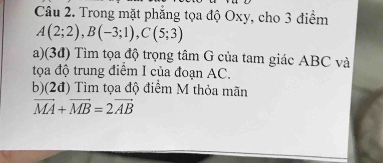 Trong mặt phăng tọa độ Oxy, cho 3 điểm
A(2;2), B(-3;1), C(5;3)
a)(3đ) Tìm tọa độ trọng tâm G của tam giác ABC và 
tọa độ trung điểm I của đoạn AC. 
b)(2đ) Tìm tọa độ điểm M thỏa mãn
vector MA+vector MB=2vector AB