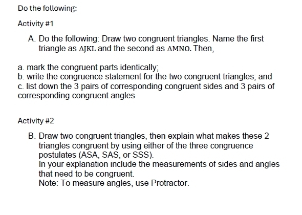 Do the following: 
Activity #1 
A. Do the following: Draw two congruent triangles. Name the first 
triangle as A[R] and the second as △ MNO. Then, 
a. mark the congruent parts identically; 
b. write the congruence statement for the two congruent triangles; and 
c. list down the 3 pairs of corresponding congruent sides and 3 pairs of 
corresponding congruent angles 
Activity #2 
B. Draw two congruent triangles, then explain what makes these 2 
triangles congruent by using either of the three congruence 
postulates (ASA, SAS, or SSS). 
In your explanation include the measurements of sides and angles 
that need to be congruent. 
Note: To measure angles, use Protractor.