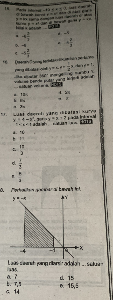 Pada interval -10≤ x≤ 0 , luas daerah
di bawah kurvə y=x^2 dan di atas garís
y=kx sama dengan luas daerah dì atas
kurva
Nilai k adalah .... HOTS y=x^2 dan di bawah garis y=kx.
a. -6 2/3 
d. -5
b. -6
e. -4 2/3 
C. -5 2/3 
16. Daerah D yang terfetak di kuadran pertama
yang dibatasi oleh y=x,y= 1/2 x , dan y=1.
Jika diputar 360° mengelilingi sumbu Y,
volume benda putar yang terjadi adalah
... satuan volume. HOTS
a. 10π d. 2π
b. 6π B. π
c. 3π
17. Luas daerah yang dibatasi kurva
y=4-x^2 , garis y=x+2 pada interval
-1 adalah ... satuan luas. HOTS
a. 16
b. 11
C.  10/3 
d.  7/3 
e.  5/3 
8. Perhatikan gambar di bawah ini.
Luas daerah yang diarsir adalah ... satuan
luas.
a. 7 d. 15
b. 7,5 e. 15,5
C. 14