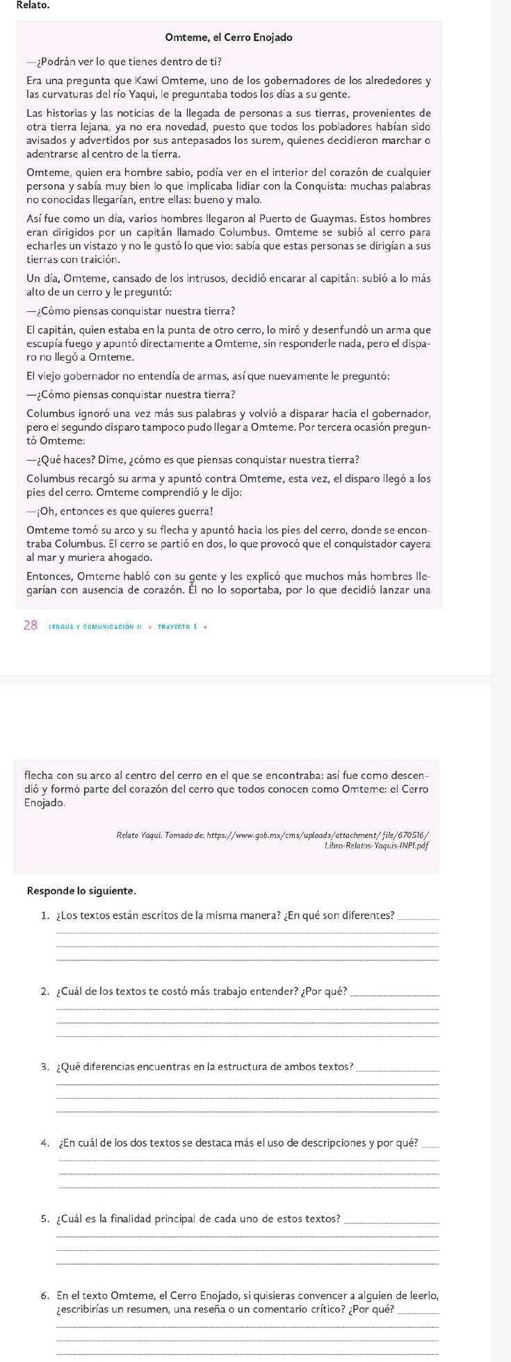 Relato.
Omteme, el Cerro Enojado
¿Podrán ver lo que tienes dentro de ti?
Era una prequnta que Kawi Omteme, uno de los qobernadores de los alrededores y
las curvaturas del río Yaqui, le preguntaba todos los días a su gente.
Las historias y las noticias de la llegada de personas a sus tierras, provenientes de
otra tierra lejana, ya no era novedad, puesto que todos los pobladores habían sido
avisados y advertidos por sus antepasados los surem, quienes decidieron marchar o
adentrarse al centro de la tierra
Omteme, quien era hombre sabio, podía ver en el interior del corazón de cualquier
persona y sabía muy bien lo que implicaba lidiar con la Conquista: muchas palabras
no conocidas llegarían, entre ellas: bueno y malo
Así fue como un día, varios hombres llegaron al Puerto de Guaymas. Estos hombres
eran dirigidos por un capitán llamado Columbus. Omteme se subió al cerro para
echarles un vistazo y no le gustó lo que vio: sabía que estas personas se dirigían a sus
tierras con traición.
Un día, Omteme, cansado de los intrusos, decidió encarar al capitán: subió a lo más
alto de un cerro y le preguntó:
—¿Cómo piensas conquistar nuestra tierra?
El capitán, quien estaba en la punta de otro cerro, lo miró y desenfundó un arma que
escupía fuego y apuntó directamente a Omteme, sin responderle nada, pero el dispa
El viejo gobernador no entendía de armas, así que nuevamente le preguntó:
—¿Cómo piensas conquistar nuestra tierra?
Columbus ignoró una vez más sus palabras y volvió a disparar hacia el gobernador,
pero el segundo disparo tampoco pudo llegar a Omteme. Por tercera ocasión pregun-
tó Omteme:
—¿Qué haces? Dime, ¿cómo es que piensas conquistar nuestra tierra?
Columbus recargó su arma y apuntó contra Omteme, esta vez, el disparo llegó a los
pies del cerro. Omteme comprendió y le dijo:
—¡Oh, entonces es que quieres guerra!
Omteme tomó su arco y su flecha y apuntó hacia los pies del cerro, donde se encon-
traba Columbus. El cerro se partió en dos, lo que provocó que el conquistador cayera
al mar y muriera ahogado.
Entonces, Omteme habló con su gente y les explicó que muchos más hombres lle-
garían con ausencia de corazón. Él no lo soportaba, por lo que decidió lanzar una
28 lengua y comunicación II * trayecto 1 *
flecha con su arco al centro del cerro en el que se encontraba: así fue como descen
dió y formó parte del corazón del cerro que todos conocen como Omteme: el Cerro
Enojado
Relato Yaqui. Tomado de: https://www.gob.mx/cms/uploads/attachment/file/670516/
Libro-Relatos-Yaquis-INPI.pdf
Responde lo siguiente.
1. ¿Los textos están escritos de la misma manera? ¿En qué son diferentes?_
_
_
2. ¿Cuál de los textos te costó más trabajo entender? ¿Por qué?
_
_
3. ¿Qué diferencias encuentras en la estructura de ambos textos?_
_
_
_
4. ¿En cuál de los dos textos se destaca más el uso de descripciones y por qué?
_
_
5. ¿Cuál es la finalidad principal de cada uno de estos textos?
_
6. En el texto Omteme, el Cerro Enojado, si quisieras convencer a alguien de leerlo,
rescribirías un resumen, una reseña o un comentario crítico? ¿Por qué?
_
_
_