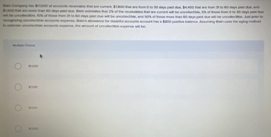 Bain Company has $17,000 of accounts receivable that ere current, $7,800 that are from 0 to 30 days past due, $4,400 that are from 31 to 60 days past due, and
$1,500 that are more than 60 days past due. Blain estimates that 2% of the receivables that are current will be uncollectible, 5% of those from 0 to 30 days past due
will be uncollectible, 10% of those from 31 to 60 days past due will be uncollectible, and 50% of those more than 60 days past due will be uncollectible. Just prior to
recognizing uncollectible accounts expense, Iiain's allowance for doubiful accounts account has a $800 positive balance. Assuming Biain uses the eging method
to estimale uncollectible accounts expense, the amount of uncollectible expense will be:
Multiple Choice
$1,530
$1.510
$U20.
$1.920