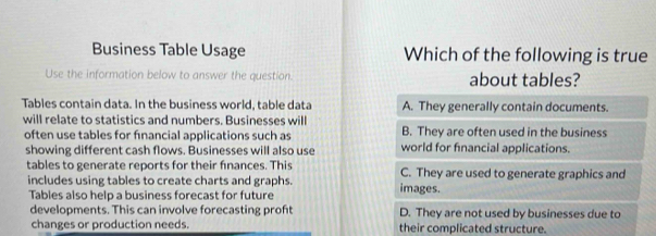 Business Table Usage Which of the following is true
Use the information below to answer the question. about tables?
Tables contain data. In the business world, table data A. They generally contain documents.
will relate to statistics and numbers. Businesses will B. They are often used in the business
often use tables for financial applications such as world for financial applications.
showing different cash flows. Businesses will also use
tables to generate reports for their finances. This C. They are used to generate graphics and
includes using tables to create charts and graphs. images.
Tables also help a business forecast for future
developments. This can involve forecasting proft D. They are not used by businesses due to
changes or production needs. their complicated structure.