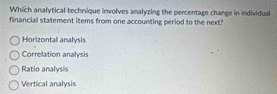 Which analytical technique involves analyzing the percentage change in individual
financial statement items from one accounting period to the next?
Horizontal analysis
Correlation analysis
Ratio analysis
Vertical analysis