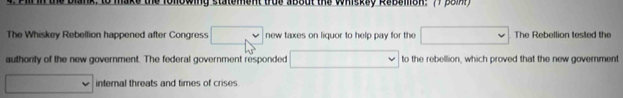 nowing statement true about the Whiskay Rabalon: 77 38m 
The Whiskey Rebellion happened after Congress new taxes on liquor to help pay for the The Rebellion tested the 
authority of the new government. The federal government responded to the rebellion, which proved that the new government 
internal threats and times of crises