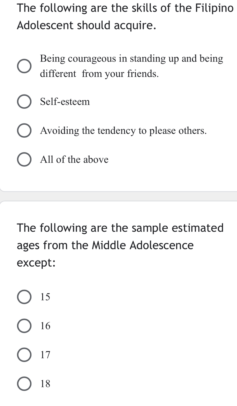 The following are the skills of the Filipino
Adolescent should acquire.
Being courageous in standing up and being
different from your friends.
Self-esteem
Avoiding the tendency to please others.
All of the above
The following are the sample estimated
ages from the Middle Adolescence
except:
15
16
17
18