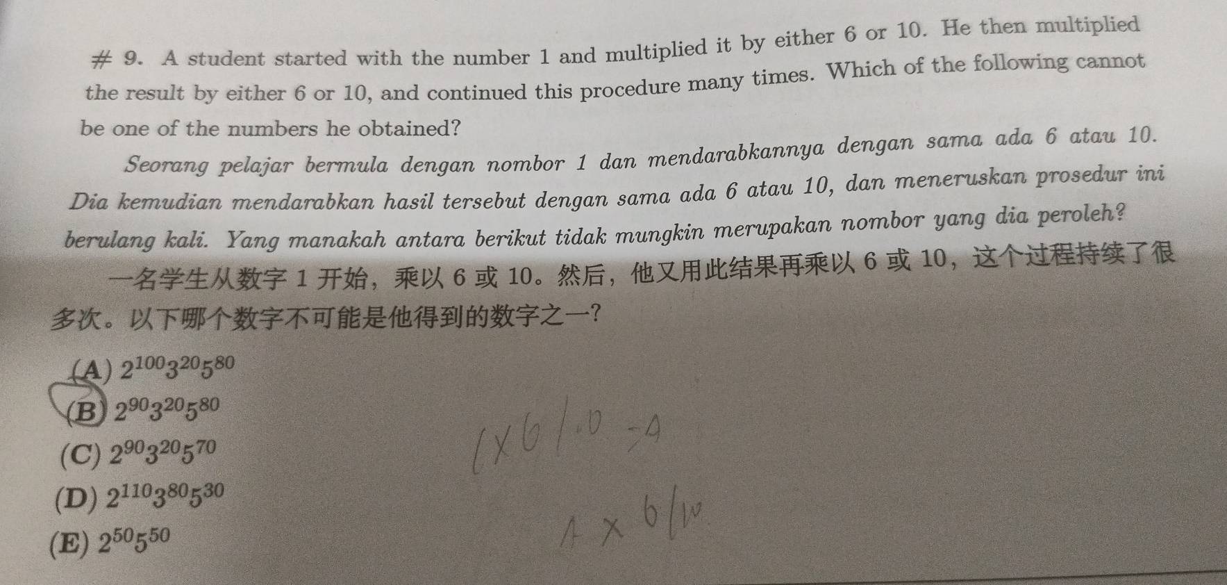 # 9. A student started with the number 1 and multiplied it by either 6 or 10. He then multiplied
the result by either 6 or 10, and continued this procedure many times. Which of the following cannot
be one of the numbers he obtained?
Seorang pelajar bermula dengan nombor 1 dan mendarabkannya dengan sama ada 6 atau 10.
Dia kemudian mendarabkan hasil tersebut dengan sama ada 6 atau 10, dan meneruskan prosedur ini
berulang kali. Yang manakah antara berikut tidak mungkin merupakan nombor yang dia peroleh?
1 ， 6 10 。， 6 10，
。？
(A) 2^(100)3^(20)5^(80)
(B 2^(90)3^(20)5^(80)
(C) 2^(90)3^(20)5^(70)
(D) 2^(110)3^(80)5^(30)
(E) 2^(50)5^(50)